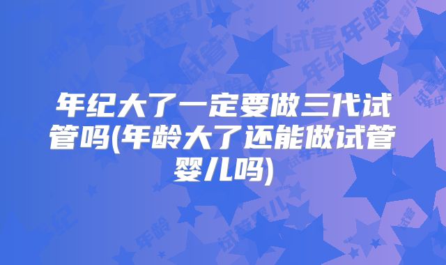 年纪大了一定要做三代试管吗(年龄大了还能做试管婴儿吗)