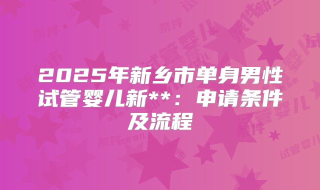 2025年新乡市单身男性试管婴儿新**:申请条件及流程
