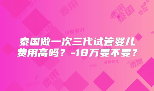 泰国做一次三代试管婴儿费用高吗?-18万要不要?