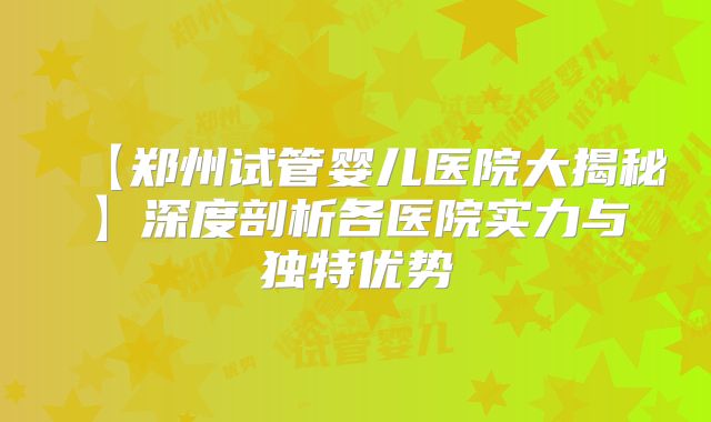 【郑州试管婴儿医院大揭秘】深度剖析各医院实力与独特优势