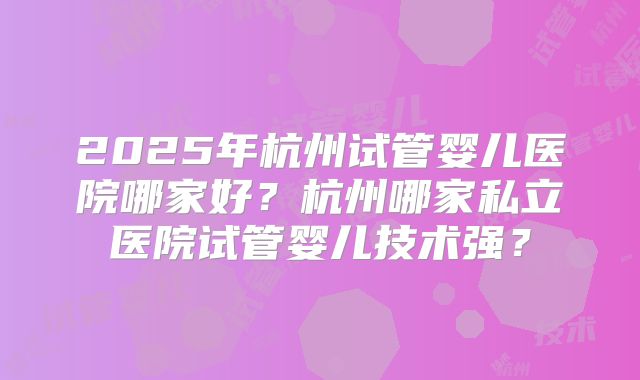 2025年杭州试管婴儿医院哪家好?杭州哪家私立医院试管婴儿技术强?