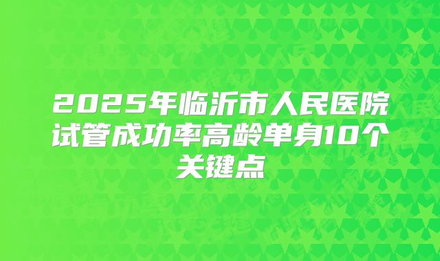 2025年临沂市人民医院试管成功率高龄单身10个关键点