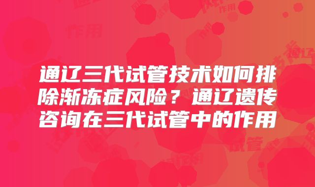通辽三代试管技术如何排除渐冻症风险？通辽遗传咨询在三代试管中的作用