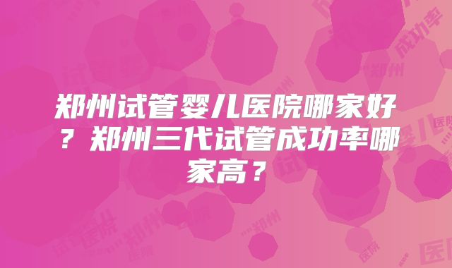 郑州试管婴儿医院哪家好？郑州三代试管成功率哪家高？