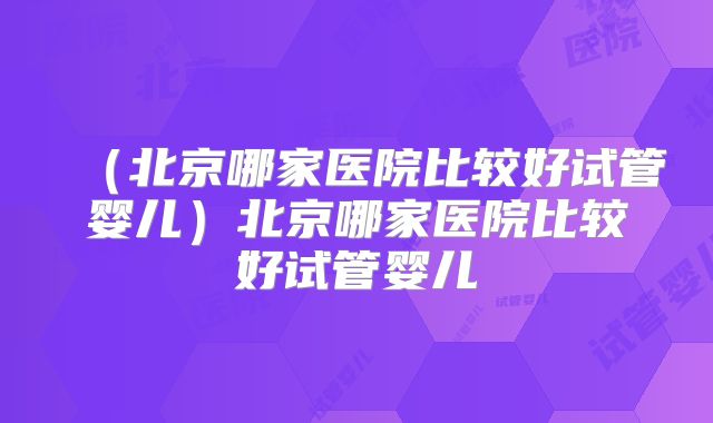 (北京哪家医院比较好试管婴儿)北京哪家医院比较好试管婴儿