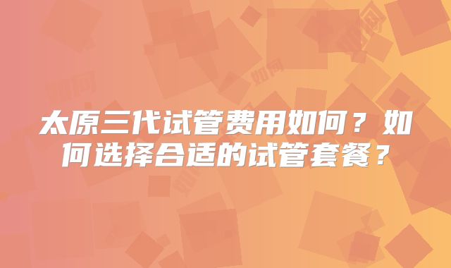 太原三代试管费用如何？如何选择合适的试管套餐？