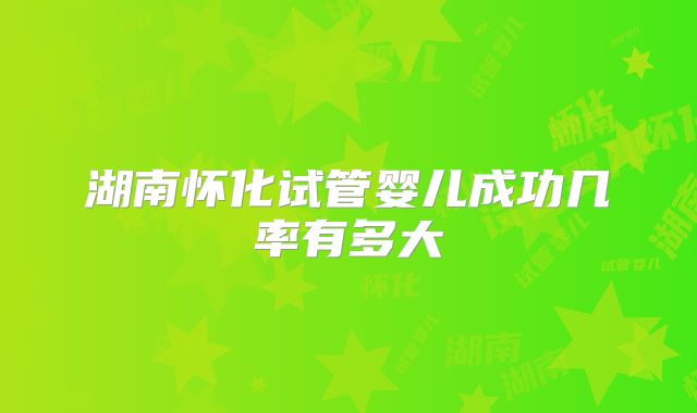 湖南怀化试管婴儿成功几率有多大
