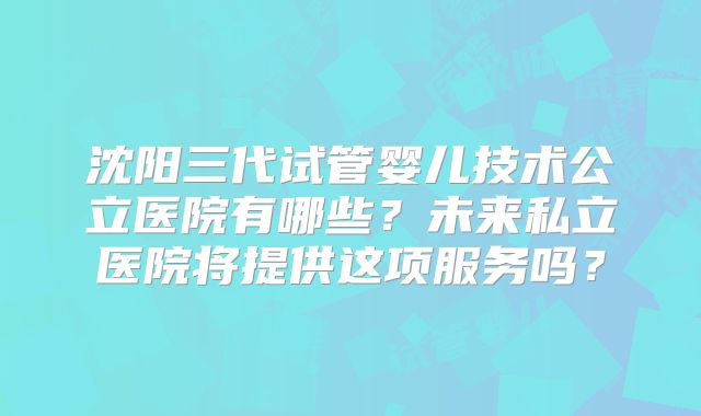 沈阳三代试管婴儿技术公立医院有哪些?未来私立医院将提供这项服务吗?