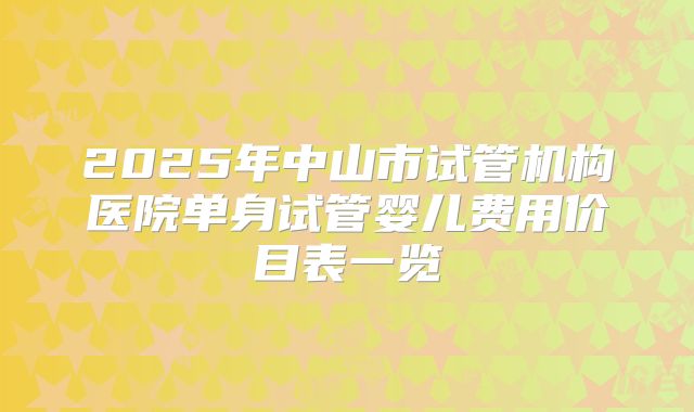 2025年中山市试管机构医院单身试管婴儿费用价目表一览