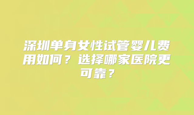 深圳单身女性试管婴儿费用如何?选择哪家医院更可靠?