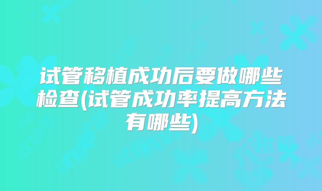试管移植成功后要做哪些检查(试管成功率提高方法有哪些)