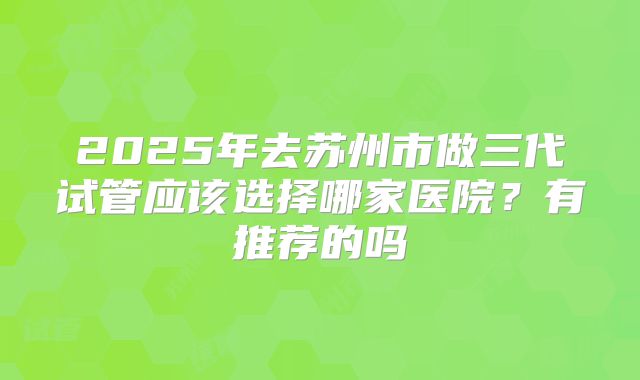 2025年去苏州市做三代试管应该选择哪家医院?有推荐的吗