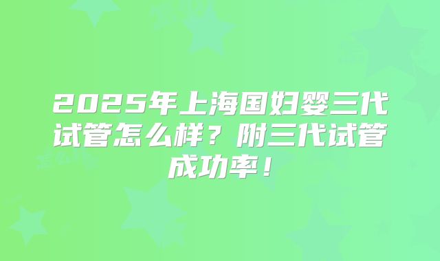 2025年上海国妇婴三代试管怎么样?附三代试管成功率!