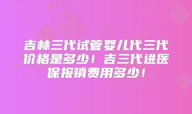 吉林三代试管婴儿代三代价格是多少！吉三代进医保报销费用多少！