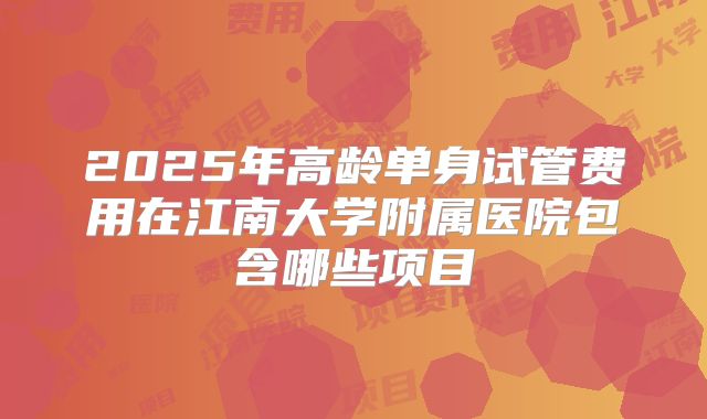2025年高龄单身试管费用在江南大学附属医院包含哪些项目