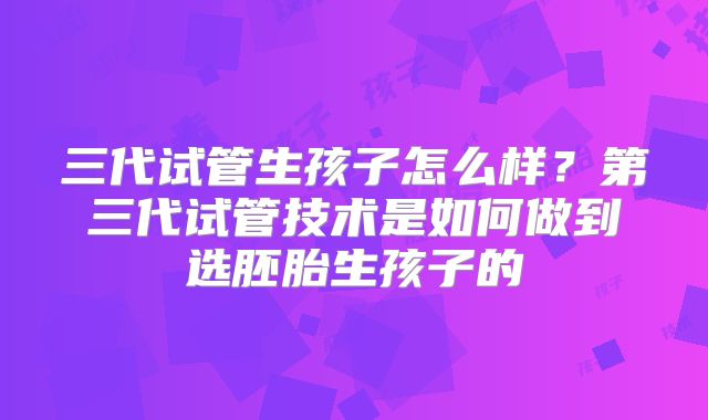 三代试管生孩子怎么样?第三代试管技术是如何做到选胚胎生孩子的