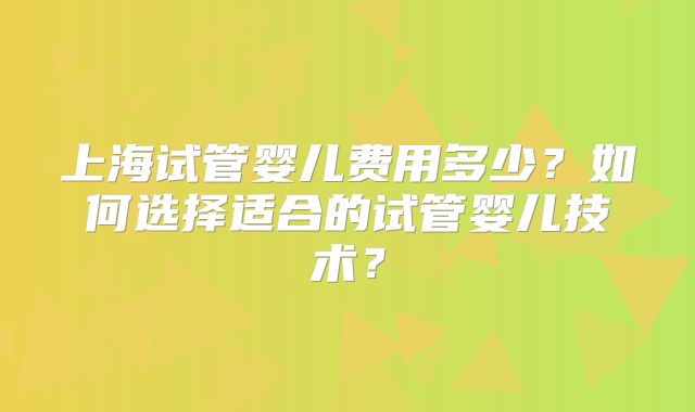 上海试管婴儿费用多少?如何选择适合的试管婴儿技术?