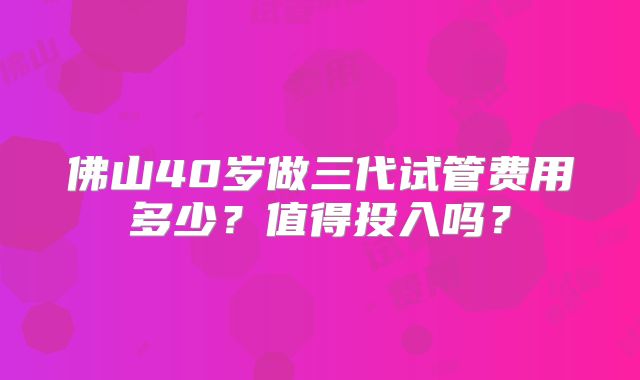 佛山40岁做三代试管费用多少?值得投入吗?