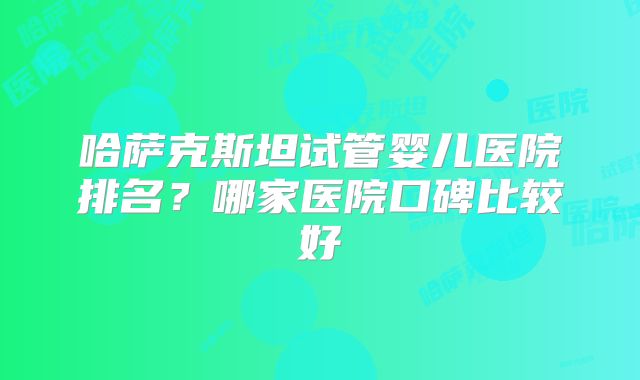 哈萨克斯坦试管婴儿医院排名？哪家医院口碑比较好