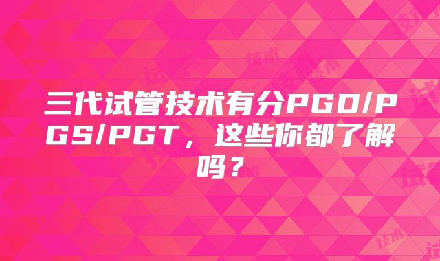 三代试管技术有分PGD/PGS/PGT,这些你都了解吗?