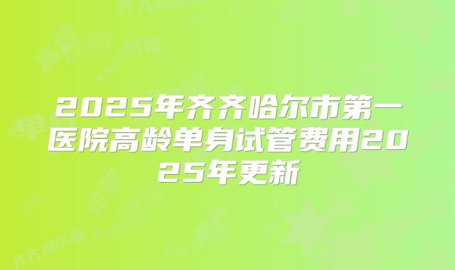 2025年齐齐哈尔市第一医院高龄单身试管费用2025年更新