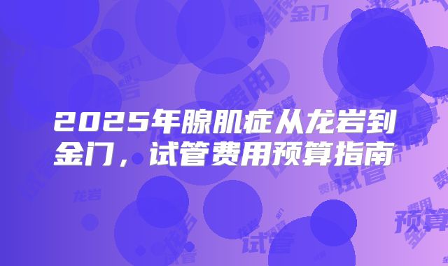 2025年腺肌症从龙岩到金门，试管费用预算指南