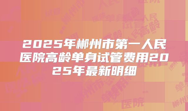 2025年郴州市第一人民医院高龄单身试管费用2025年最新明细