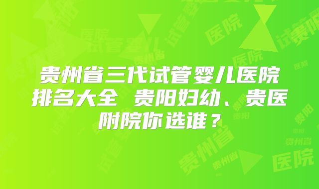 贵州省三代试管婴儿医院排名大全 贵阳妇幼、贵医附院你选谁？