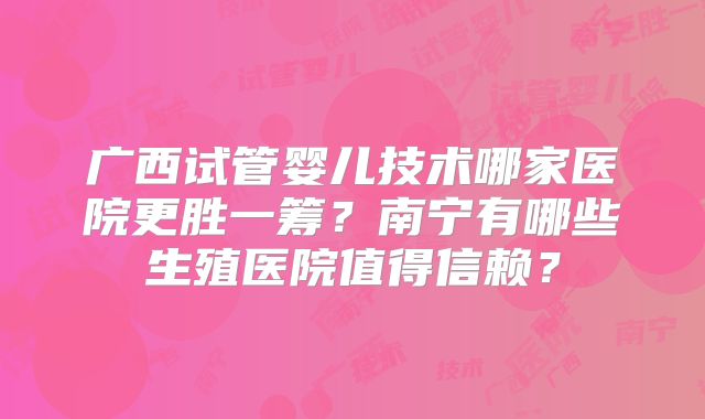 广西试管婴儿技术哪家医院更胜一筹?南宁有哪些生殖医院值得信赖?