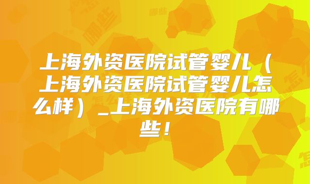上海外资医院试管婴儿（上海外资医院试管婴儿怎么样）_上海外资医院有哪些！
