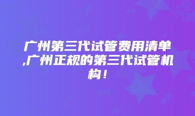 广州第三代试管费用清单,广州正规的第三代试管机构！