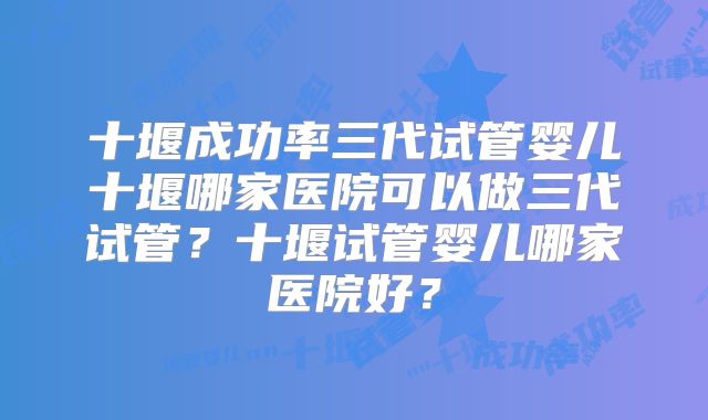 十堰成功率三代试管婴儿十堰哪家医院可以做三代试管?十堰试管婴儿哪家医院好?