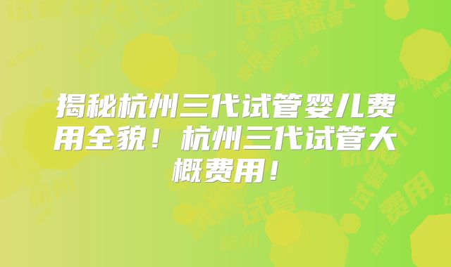 揭秘杭州三代试管婴儿费用全貌!杭州三代试管大概费用!