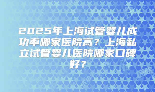2025年上海试管婴儿成功率哪家医院高?上海私立试管婴儿医院哪家口碑好?