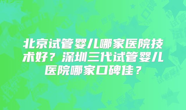 北京试管婴儿哪家医院技术好？深圳三代试管婴儿医院哪家口碑佳？