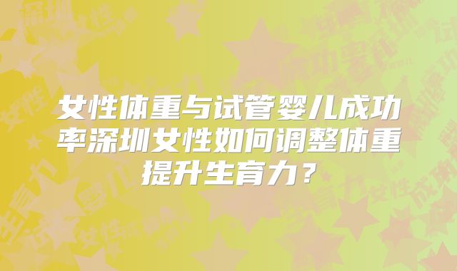 女性体重与试管婴儿成功率深圳女性如何调整体重提升生育力?