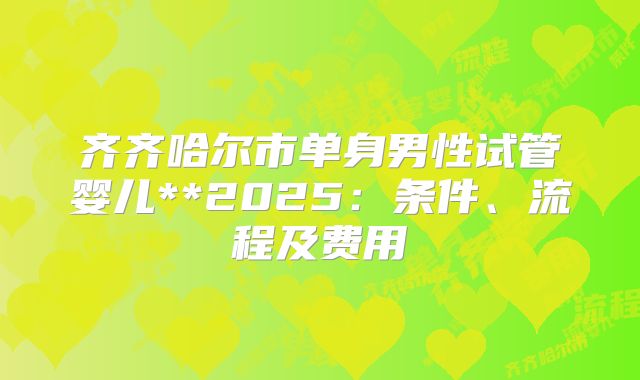齐齐哈尔市单身男性试管婴儿**2025：条件、流程及费用