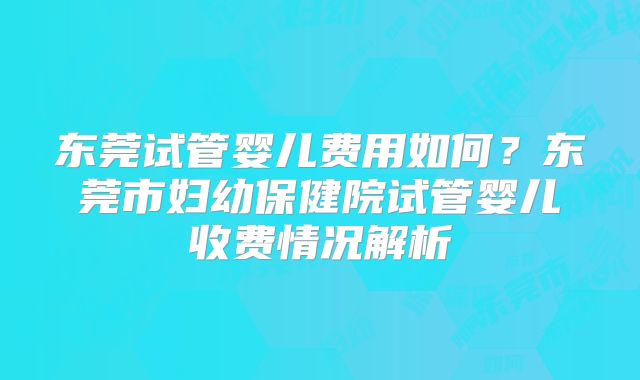 东莞试管婴儿费用如何？东莞市妇幼保健院试管婴儿收费情况解析