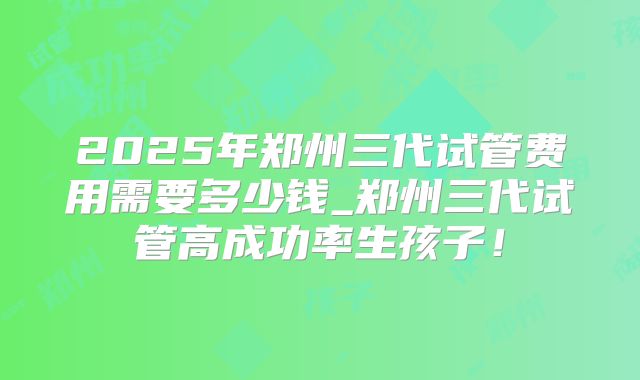 2025年郑州三代试管费用需要多少钱_郑州三代试管高成功率生孩子！