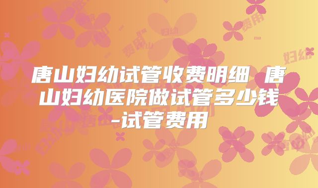 唐山妇幼试管收费明细 唐山妇幼医院做试管多少钱-试管费用