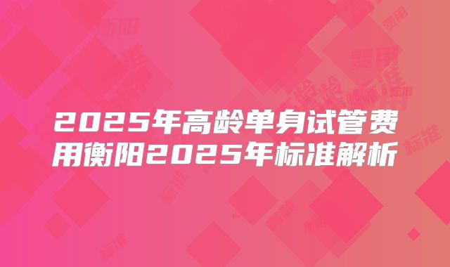 2025年高龄单身试管费用衡阳2025年标准解析