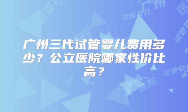 广州三代试管婴儿费用多少?公立医院哪家性价比高?
