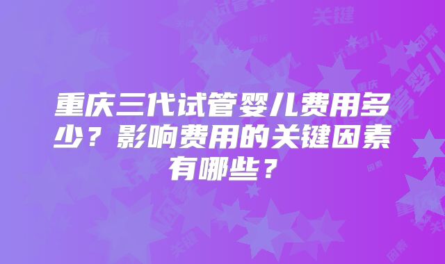 重庆三代试管婴儿费用多少？影响费用的关键因素有哪些？