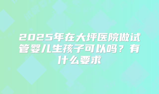 2025年在大坪医院做试管婴儿生孩子可以吗？有什么要求