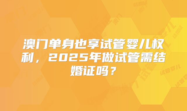 澳门单身也享试管婴儿权利,2025年做试管需结婚证吗?