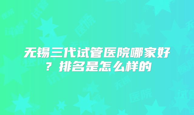 无锡三代试管医院哪家好?排名是怎么样的