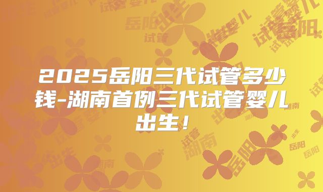 2025岳阳三代试管多少钱-湖南首例三代试管婴儿出生！