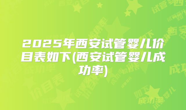 2025年西安试管婴儿价目表如下(西安试管婴儿成功率)
