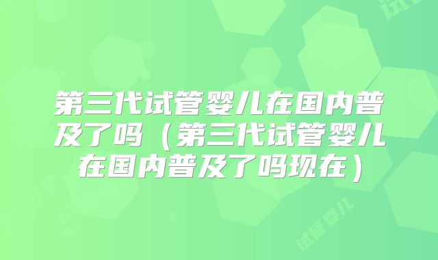 第三代试管婴儿在国内普及了吗（第三代试管婴儿在国内普及了吗现在）