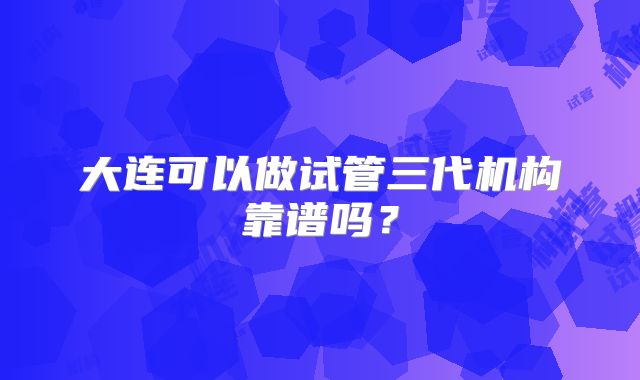 大连可以做试管三代机构靠谱吗?